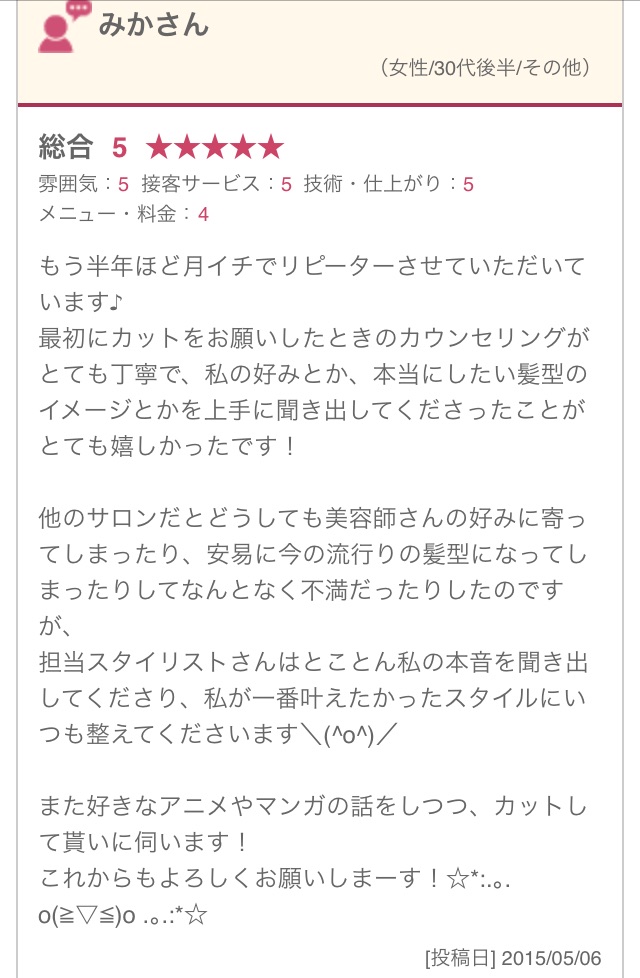 もう半年ほど月イチでリピーターさせていただいています♪ 最初にカットをお願いしたときのカウンセリングがとても丁寧で、私の好みとか、本当にしたい髪型のイメージとかを上手に聞き出してくださったことがとても嬉しかったです！ 他のサロンだとどうしても美容師さんの好みに寄ってしまったり、安易に今の流行りの髪型になってしまったりしてなんとなく不満だったりしたのですが、 担当スタイリストさんはとことん私の本音を聞き出してくださり、私が一番叶えたかったスタイルにいつも整えてくださいます＼(^o^)／ また好きなアニメやマンガの話をしつつ、カットして貰いに伺います！ これからもよろしくお願いしまーす！☆*:.｡. o(≧▽≦)o .｡.:*☆