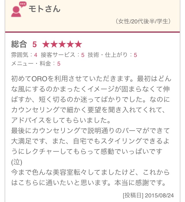 初めてOROを利用させていただきます。最初はどんな風にするのかまったくイメージが固まらなくて伸ばすか、短く切るのか迷ってばかりでした。なのにカウンセリングで細かく要望を聞き入れてくれて、アドバイスをしてもらいました。 最後にカウンセリングで説明通りのパーマができて大満足です、また、自宅でもスタイリングできるようにレクチャーしてもらって感動でいっぱいです(泣) 今まで色んな美容室転々してましたけど、これからはこちらに通いたいと思います。本当に感謝です。