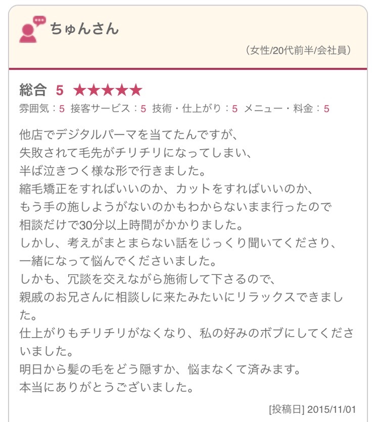 他店でデジタルパーマを当てたんですが、 失敗されて毛先がチリチリになってしまい、 半ば泣きつく様な形で行きました。 縮毛矯正をすればいいのか、カットをすればいいのか、 もう手の施しようがないのかもわからないまま行ったので 相談だけで30分以上時間がかかりました。 しかし、考えがまとまらない話をじっくり聞いてくださり、 一緒になって悩んでくださいました。 しかも、冗談を交えながら施術して下さるので、 親戚のお兄さんに相談しに来たみたいにリラックスできました。 仕上がりもチリチリがなくなり、私の好みのボブにしてくださいました。 明日から髪の毛をどう隠すか、悩まなくて済みます。 本当にありがとうございました。