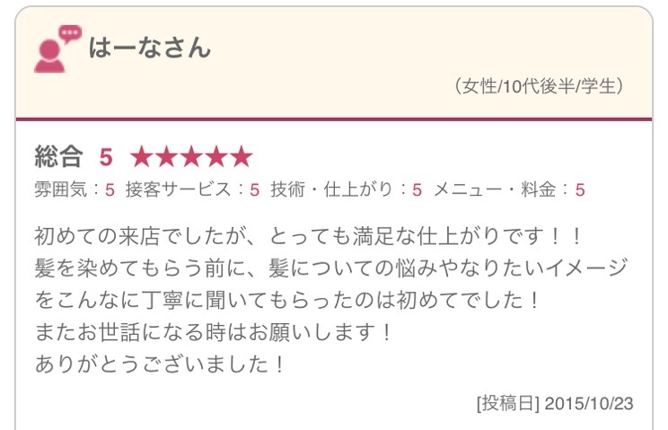 初めての来店でしたが、とっても満足な仕上がりです！！ 髪を染めてもらう前に、髪についての悩みやなりたいイメージをこんなに丁寧に聞いてもらったのは初めてでした！ またお世話になる時はお願いします！ ありがとうございました！