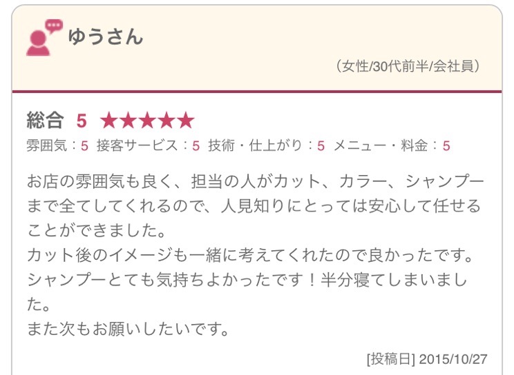  お店の雰囲気も良く、担当の人がカット、カラー、シャンプーまで全てしてくれるので、人見知りにとっては安心して任せることができました。 カット後のイメージも一緒に考えてくれたので良かったです。 シャンプーとても気持ちよかったです！半分寝てしまいました。 また次もお願いしたいです。