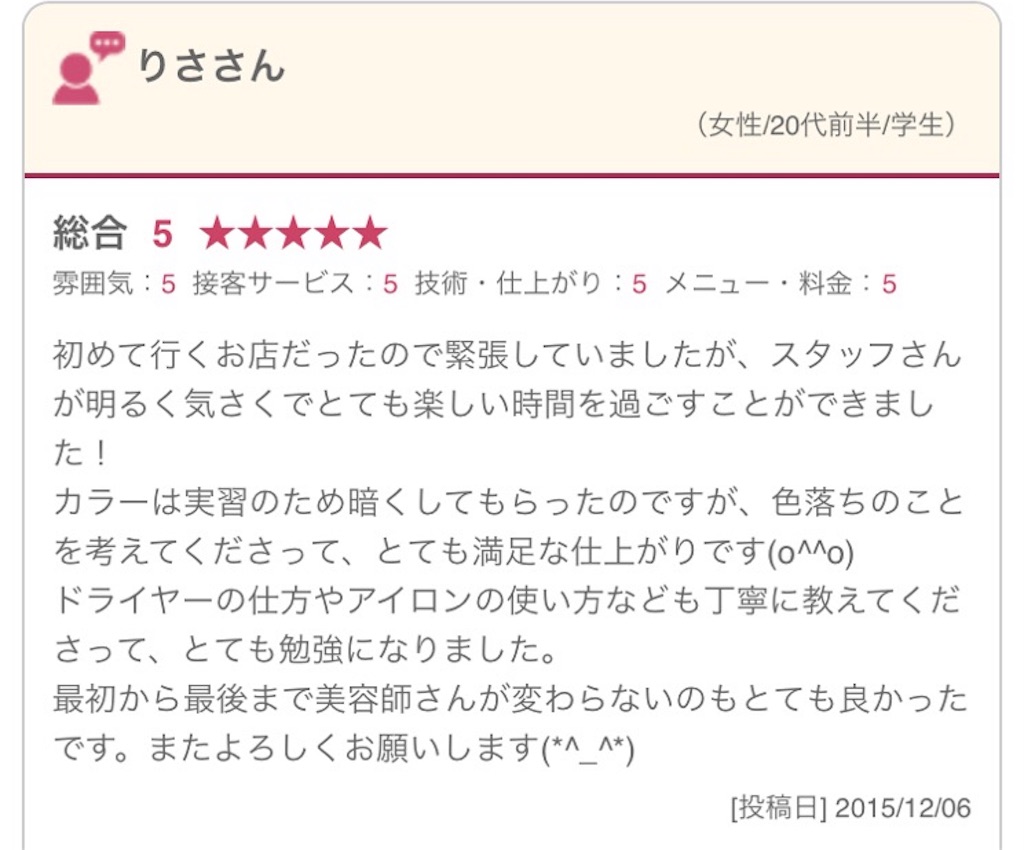 初めて行くお店だったので緊張していましたが、スタッフさんが明るく気さくでとても楽しい時間を過ごすことができました！ カラーは実習のため暗くしてもらったのですが、色落ちのことを考えてくださって、とても満足な仕上がりです(o^^o) ドライヤーの仕方やアイロンの使い方なども丁寧に教えてくださって、とても勉強になりました。 最初から最後まで美容師さんが変わらないのもとても良かったです。またよろしくお願いします(*^_^*)