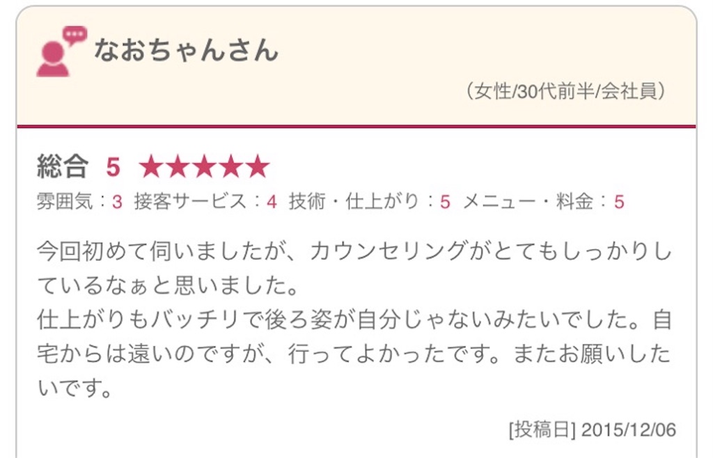 今回初めて伺いましたが、カウンセリングがとてもしっかりしているなぁと思いました。 仕上がりもバッチリで後ろ姿が自分じゃないみたいでした。自宅からは遠いのですが、行ってよかったです。またお願いしたいです。