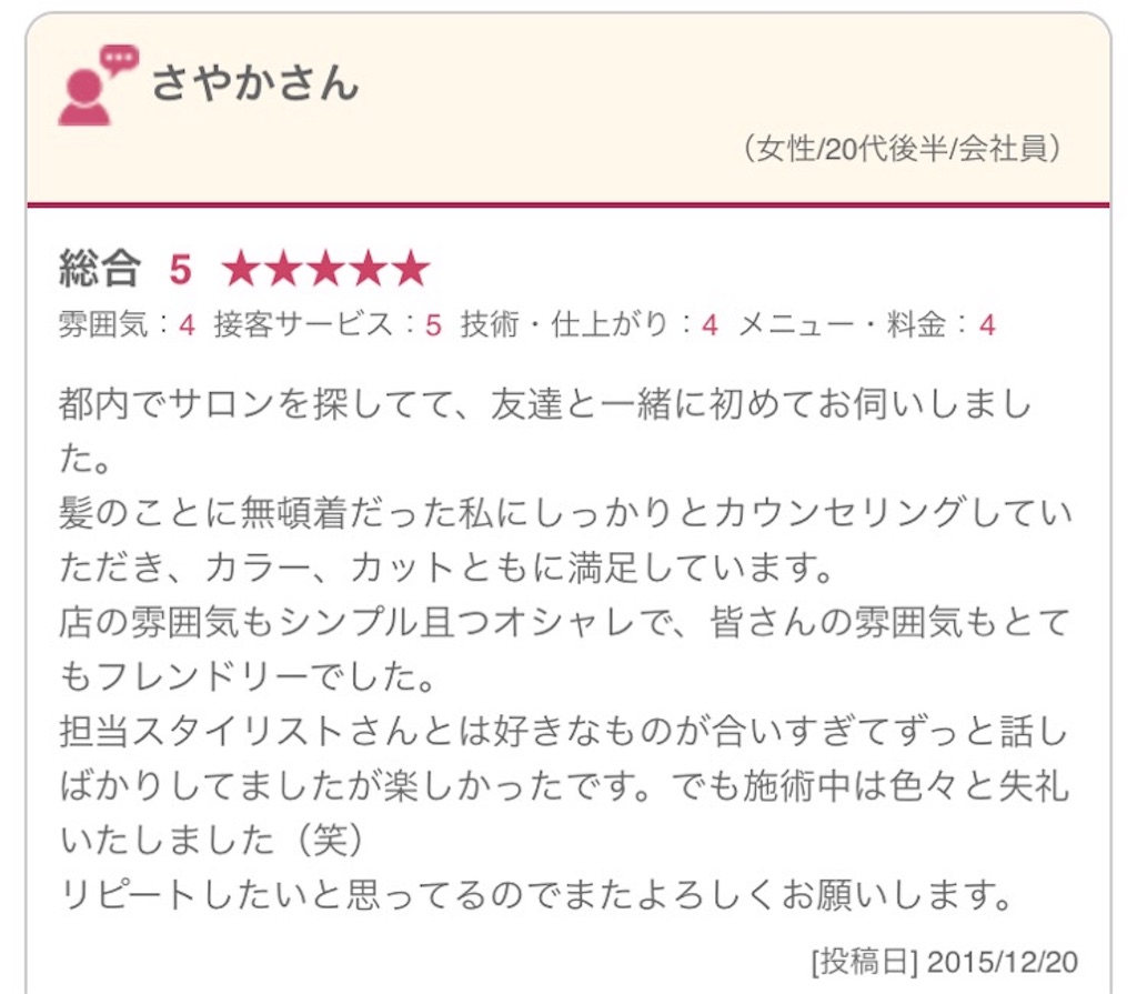 都内でサロンを探してて、友達と一緒に初めてお伺いしました。 髪のことに無頓着だった私にしっかりとカウンセリングしていただき、カラー、カットともに満足しています。 店の雰囲気もシンプル且つオシャレで、皆さんの雰囲気もとてもフレンドリーでした。 担当スタイリストさんとは好きなものが合いすぎてずっと話しばかりしてましたが楽しかったです。でも施術中は色々と失礼いたしました（笑） リピートしたいと思ってるのでまたよろしくお願いします。