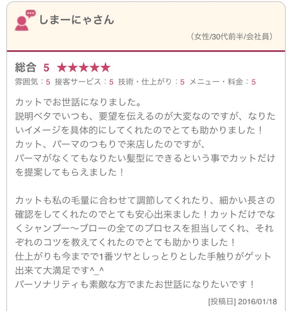 カットでお世話になりました。 説明ベタでいつも、要望を伝えるのが大変なのですが、なりたいイメージを具体的にしてくれたのでとても助かりました！ カット、パーマのつもりで来店したのですが、 パーマがなくてもなりたい髪型にできるという事でカットだけを提案してもらえました！ カットも私の毛量に合わせて調節してくれたり、細かい長さの確認をしてくれたのでとても安心出来ました！カットだけでなくシャンプー～ブローの全てのプロセスを担当してくれ、それぞれのコツを教えてくれたのでとても助かりました！ 仕上がりも今までで1番ツヤとしっとりとした手触りがゲット出来て大満足です^_^ パーソナリティも素敵な方でまたお世話になりたいです！