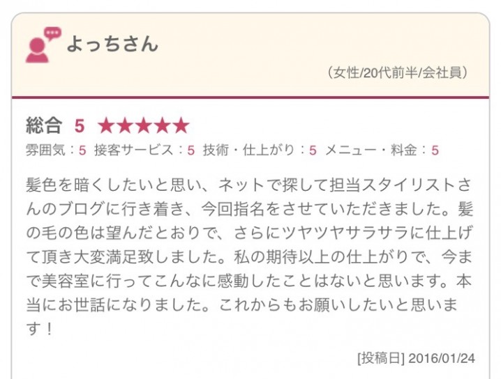 髪色を暗くしたいと思い、ネットで探して担当スタイリストさんのブログに行き着き、今回指名をさせていただきました。髪の毛の色は望んだとおりで、さらにツヤツヤサラサラに仕上げて頂き大変満足致しました。私の期待以上の仕上がりで、今まで美容室に行ってこんなに感動したことはないと思います。本当にお世話になりました。これからもお願いしたいと思います！