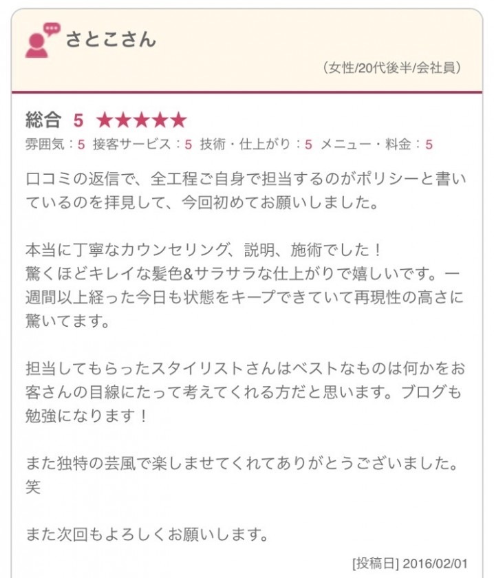 口コミの返信で、全工程ご自身で担当するのがポリシーと書いているのを拝見して、今回初めてお願いしました。 本当に丁寧なカウンセリング、説明、施術でした！ 驚くほどキレイな髪色&サラサラな仕上がりで嬉しいです。一週間以上経った今日も状態をキープできていて再現性の高さに驚いてます。 担当してもらったスタイリストさんはベストなものは何かをお客さんの目線にたって考えてくれる方だと思います。ブログも勉強になります！ また独特の芸風で楽しませてくれてありがとうございました。笑 また次回もよろしくお願いします。