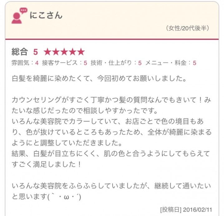 白髪を綺麗に染めたくて、今回初めてお願いしました。 カウンセリングがすごく丁寧かつ髪の質問なんでもきいて！みたいな感じだったので相談しやすかったです。 いろんな美容院でカラーしていて、お店ごとで色の境目もあり、色が抜けているところもあったため、全体が綺麗に染まるようにと調整していただきました。 結果、白髪が目立ちにくく、肌の色と合うようにしてもらえてすごく満足しました！ いろんな美容院をふらふらしていましたが、継続して通いたいと思います(｀・ω・´)