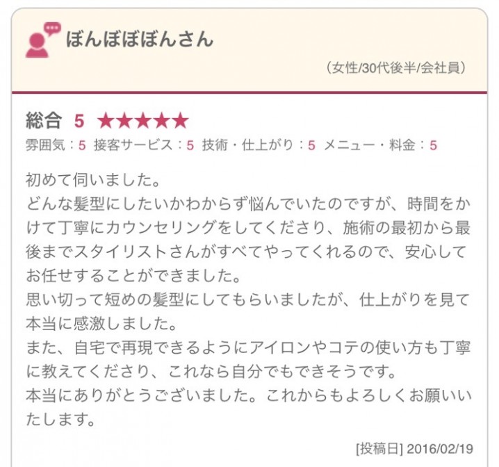 初めて伺いました。 どんな髪型にしたいかわからず悩んでいたのですが、時間をかけて丁寧にカウンセリングをしてくださり、施術の最初から最後までスタイリストさんがすべてやってくれるので、安心してお任せすることができました。 思い切って短めの髪型にしてもらいましたが、仕上がりを見て本当に感激しました。 また、自宅で再現できるようにアイロンやコテの使い方も丁寧に教えてくださり、これなら自分でもできそうです。 本当にありがとうございました。これからもよろしくお願いいたします。