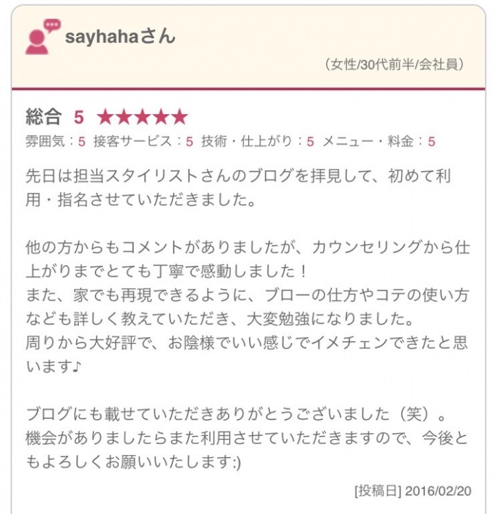 先日は担当スタイリストさんのブログを拝見して、初めて利用・指名させていただきました。 他の方からもコメントがありましたが、カウンセリングから仕上がりまでとても丁寧で感動しました！ また、家でも再現できるように、ブローの仕方やコテの使い方なども詳しく教えていただき、大変勉強になりました。 周りから大好評で、お陰様でいい感じでイメチェンできたと思います♪ ブログにも載せていただきありがとうございました（笑）。 機会がありましたらまた利用させていただきますので、今後ともよろしくお願いいたします:)