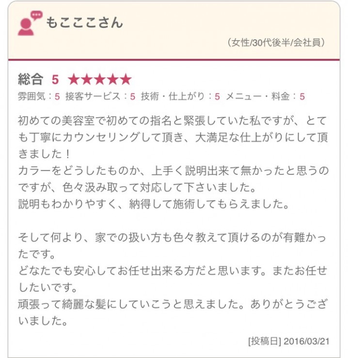 初めての美容室で初めての指名と緊張していた私ですが、とても丁寧にカウンセリングして頂き、大満足な仕上がりにして頂きました！ カラーをどうしたものか、上手く説明出来て無かったと思うのですが、色々汲み取って対応して下さいました。 説明もわかりやすく、納得して施術してもらえました。 そして何より、家での扱い方も色々教えて頂けるのが有難かったです。 どなたでも安心してお任せ出来る方だと思います。またお任せしたいです。 頑張って綺麗な髪にしていこうと思えました。ありがとうございました。