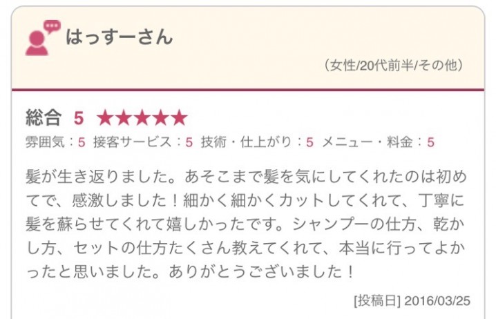 髪が生き返りました。あそこまで髪を気にしてくれたのは初めてで、感激しました！細かく細かくカットしてくれて、丁寧に髪を蘇らせてくれて嬉しかったです。シャンプーの仕方、乾かし方、セットの仕方たくさん教えてくれて、本当に行ってよかったと思いました。ありがとうございました！