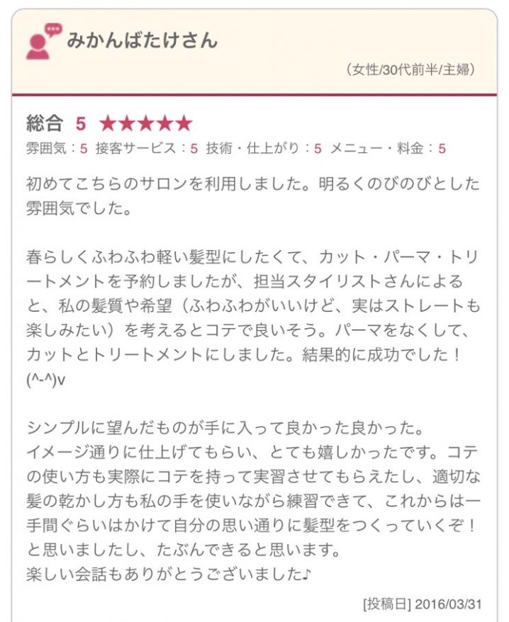 初めてこちらのサロンを利用しました。明るくのびのびとした雰囲気でした。 春らしくふわふわ軽い髪型にしたくて、カット・パーマ・トリートメントを予約しましたが、担当スタイリストさんによると、私の髪質や希望（ふわふわがいいけど、実はストレートも楽しみたい）を考えるとコテで良いそう。パーマをなくして、カットとトリートメントにしました。結果的に成功でした！(^-^)v シンプルに望んだものが手に入って良かった良かった。 イメージ通りに仕上げてもらい、とても嬉しかったです。コテの使い方も実際にコテを持って実習させてもらえたし、適切な髪の乾かし方も私の手を使いながら練習できて、これからは一手間ぐらいはかけて自分の思い通りに髪型をつくっていくぞ！と思いましたし、たぶんできると思います。 楽しい会話もありがとうございました♪