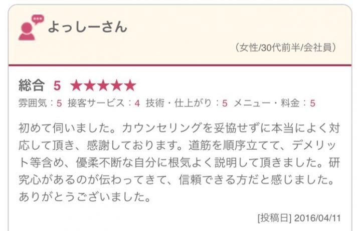 初めて伺いました。カウンセリングを妥協せずに本当によく対応して頂き、感謝しております。道筋を順序立てて、デメリット等含め、優柔不断な自分に根気よく説明して頂きました。研究心があるのが伝わってきて、信頼できる方だと感じました。ありがとうございました。