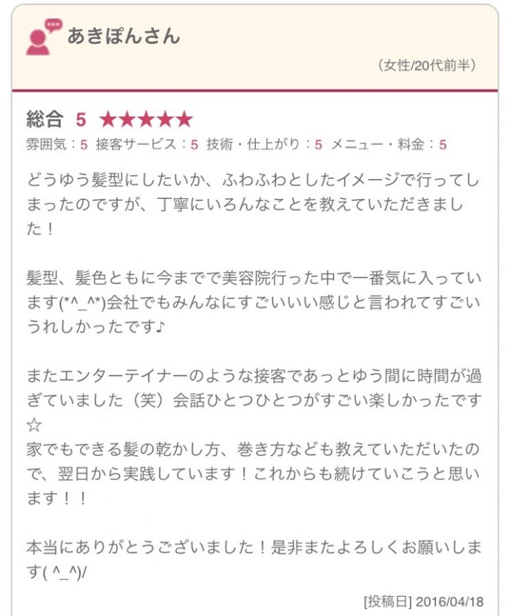 どうゆう髪型にしたいか、ふわふわとしたイメージで行ってしまったのですが、丁寧にいろんなことを教えていただきました！ 髪型、髪色ともに今までで美容院行った中で一番気に入っています(*^_^*)会社でもみんなにすごいいい感じと言われてすごいうれしかったです♪ またエンターテイナーのような接客であっとゆう間に時間が過ぎていました（笑）会話ひとつひとつがすごい楽しかったです☆ 家でもできる髪の乾かし方、巻き方なども教えていただいたので、翌日から実践しています！これからも続けていこうと思います！！ 本当にありがとうございました！是非またよろしくお願いします( ^_^)/