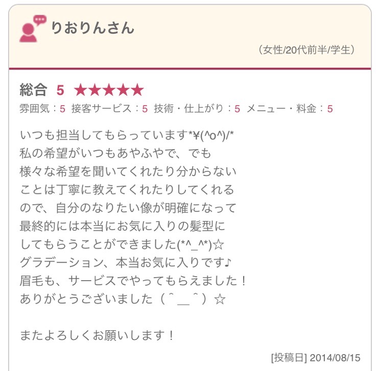 いつも担当してもらっています*\(^o^)/* 私の希望がいつもあやふやで、でも 様々な希望を聞いてくれたり分からない ことは丁寧に教えてくれたりしてくれる ので、自分のなりたい像が明確になって 最終的には本当にお気に入りの髪型に してもらうことができました(*^_^*)☆ グラデーション、本当お気に入りです♪ 眉毛も、サービスでやってもらえました！ ありがとうございました（＾＿＾）☆ またよろしくお願いします！