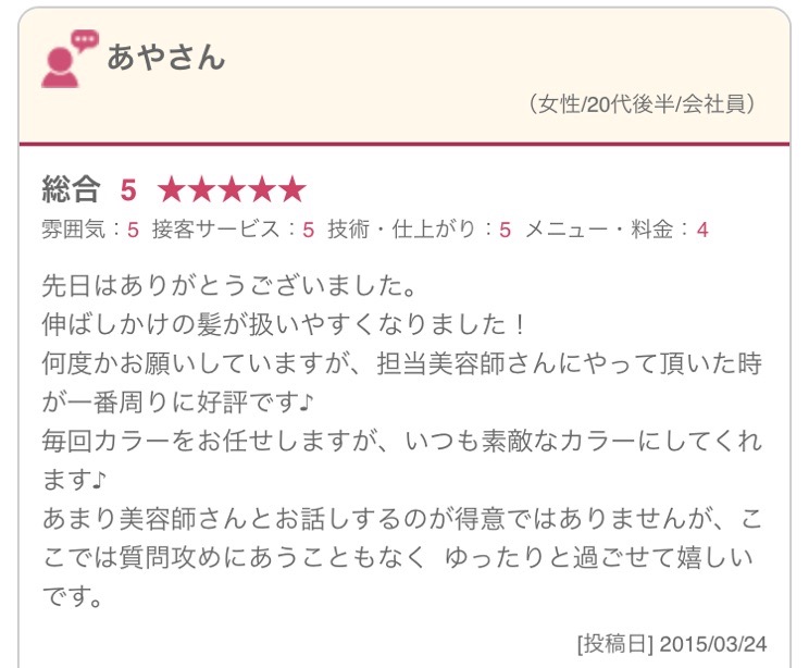 先日はありがとうございました。 伸ばしかけの髪が扱いやすくなりました！ 何度かお願いしていますが、担当美容師さんにやって頂いた時が一番周りに好評です♪ 毎回カラーをお任せしますが、いつも素敵なカラーにしてくれます♪ あまり美容師さんとお話しするのが得意ではありませんが、ここでは質問攻めにあうこともなく ゆったりと過ごせて嬉しいです。