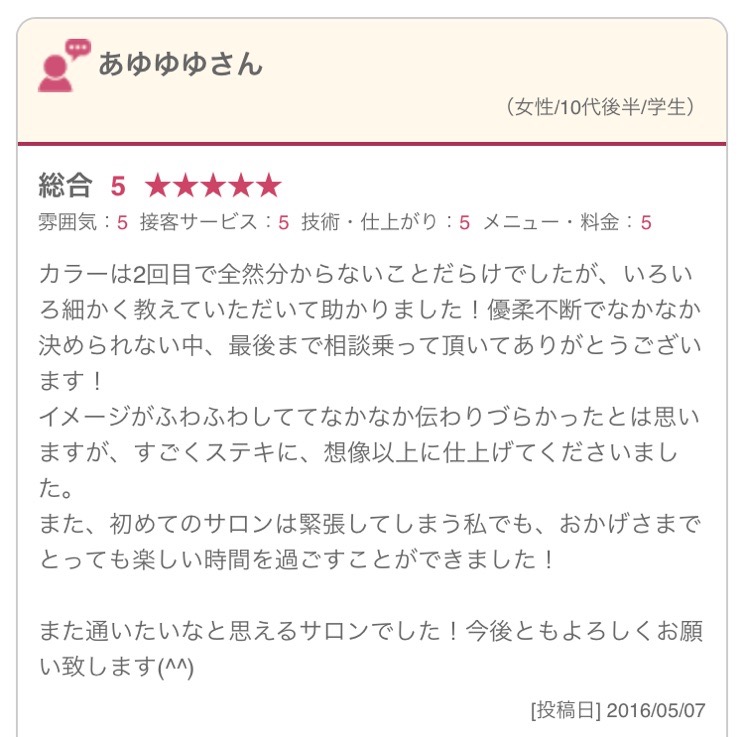 カラーは2回目で全然分からないことだらけでしたが、いろいろ細かく教えていただいて助かりました！優柔不断でなかなか決められない中、最後まで相談乗って頂いてありがとうございます！ イメージがふわふわしててなかなか伝わりづらかったとは思いますが、すごくステキに、想像以上に仕上げてくださいました。 また、初めてのサロンは緊張してしまう私でも、おかげさまでとっても楽しい時間を過ごすことができました！ また通いたいなと思えるサロンでした！今後ともよろしくお願い致します(^^) 