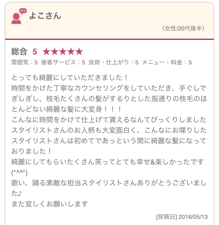 とっても綺麗にしていただきました！ 時間をかけた丁寧なカウンセリングをしていただき、手ぐしでぎしぎし、枝毛たくさんの髪がするりとした指通りの枝毛のほとんどない綺麗な髪に大変身！！！ こんなに時間をかけて仕上げて貰えるなんてびっくりしました スタイリストさんのお人柄も大変面白く、こんなにお喋りしたスタイリストさんは初めてであっという間に綺麗な髪になっておりました！ 綺麗にしてもらいたくさん笑ってとても幸せ&楽しかったです(*^^*) 歌い、踊る素敵な担当スタイリストさんありがとうございました♪ また宜しくお願いします