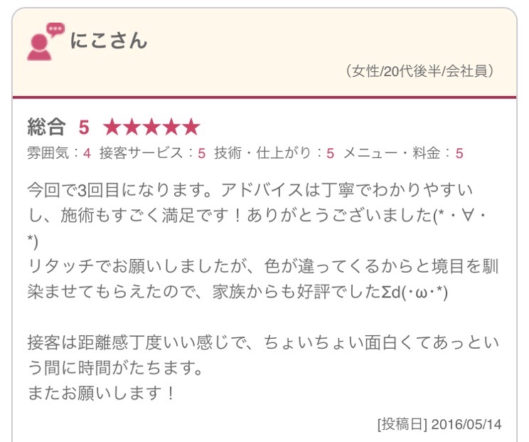 今回で3回目になります。アドバイスは丁寧でわかりやすいし、施術もすごく満足です！ありがとうございました(*・∀・*) リタッチでお願いしましたが、色が違ってくるからと境目を馴染ませてもらえたので、家族からも好評でしたΣd(･ω･*) 接客は距離感丁度いい感じで、ちょいちょい面白くてあっという間に時間がたちます。 またお願いします！