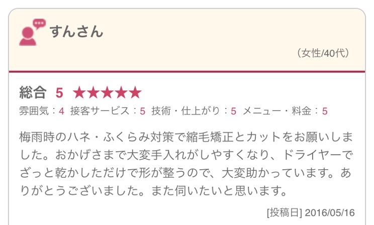 梅雨時のハネ・ふくらみ対策で縮毛矯正とカットをお願いしました。おかげさまで大変手入れがしやすくなり、ドライヤーでざっと乾かしただけで形が整うので、大変助かっています。ありがとうございました。また伺いたいと思います。