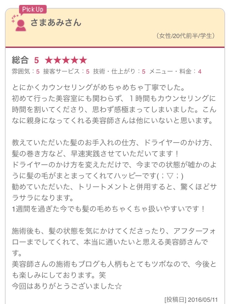 とにかくカウンセリングがめちゃめちゃ丁寧でした。 初めて行った美容室にも関わらず、１時間もカウンセリングに時間を割いてくださり、思わず感極まってしまいました。こんなに親身になってくれる美容師さんは他にいないと思います。 教えていただいた髪のお手入れの仕方、ドライヤーのかけ方、髪の巻き方など、早速実践させていただいてます！ ドライヤーのかけ方を変えただけで、今までの状態が嘘かのように髪の毛がまとまってくれてハッピーです(；▽；) 勧めていただいた、トリートメントと併用すると、驚くほどサラサラになります。 1週間を過ぎた今でも髪の毛めちゃくちゃ扱いやすいです！ 施術後も、髪の状態を気にかけてくださったり、アフターフォローまでしてくれて、本当に通いたいと思える美容師さんです。 美容師さんの施術もブログも人柄もとてもツボなので、今後とも楽しみにしております。笑 今回はありがとうございました☆