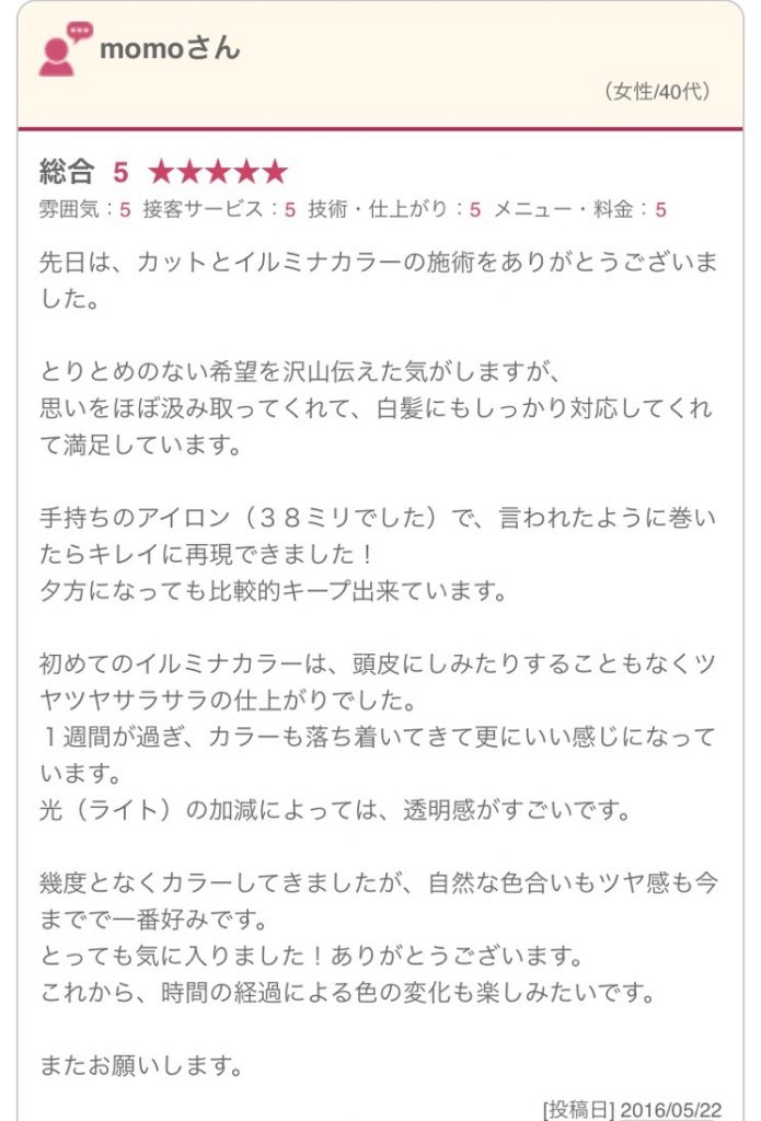 先日は、カットとイルミナカラーの施術をありがとうございました。 とりとめのない希望を沢山伝えた気がしますが、 思いをほぼ汲み取ってくれて、白髪にもしっかり対応してくれて満足しています。 手持ちのアイロン（３８ミリでした）で、言われたように巻いたらキレイに再現できました！ 夕方になっても比較的キープ出来ています。 初めてのイルミナカラーは、頭皮にしみたりすることもなくツヤツヤサラサラの仕上がりでした。 １週間が過ぎ、カラーも落ち着いてきて更にいい感じになっています。 光（ライト）の加減によっては、透明感がすごいです。 幾度となくカラーしてきましたが、自然な色合いもツヤ感も今までで一番好みです。 とっても気に入りました！ありがとうございます。 これから、時間の経過による色の変化も楽しみたいです。 またお願いします。