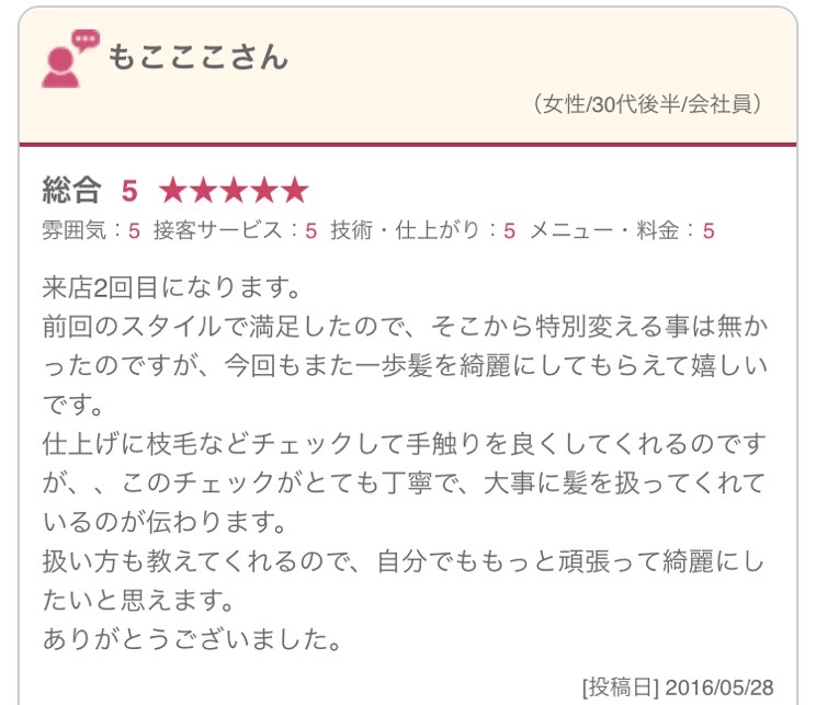 来店2回目になります。 前回のスタイルで満足したので、そこから特別変える事は無かったのですが、今回もまた一歩髪を綺麗にしてもらえて嬉しいです。 仕上げに枝毛などチェックして手触りを良くしてくれるのですが、、このチェックがとても丁寧で、大事に髪を扱ってくれているのが伝わります。 扱い方も教えてくれるので、自分でももっと頑張って綺麗にしたいと思えます。 ありがとうございました。