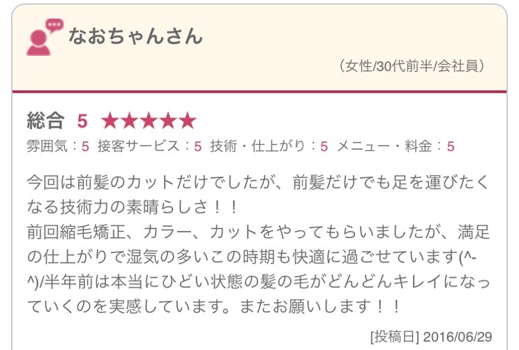 今回は前髪のカットだけでしたが、前髪だけでも足を運びたくなる技術力の素晴らしさ！！ 前回縮毛矯正、カラー、カットをやってもらいましたが、満足の仕上がりで湿気の多いこの時期も快適に過ごせています(^-^)/半年前は本当にひどい状態の髪の毛がどんどんキレイになっていくのを実感しています。またお願いします！！