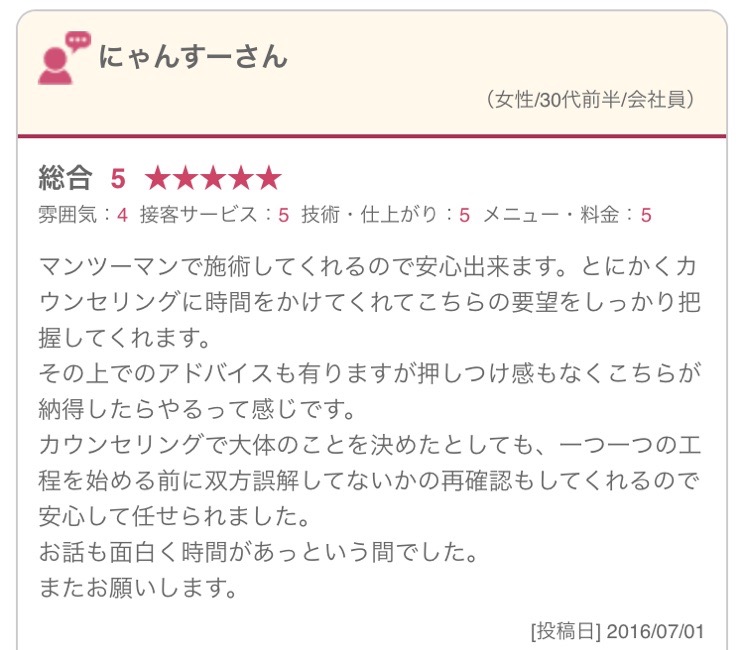 マンツーマンで施術してくれるので安心出来ます。とにかくカウンセリングに時間をかけてくれてこちらの要望をしっかり把握してくれます。 その上でのアドバイスも有りますが押しつけ感もなくこちらが納得したらやるって感じです。 カウンセリングで大体のことを決めたとしても、一つ一つの工程を始める前に双方誤解してないかの再確認もしてくれるので安心して任せられました。 お話も面白く時間があっという間でした。 またお願いします。