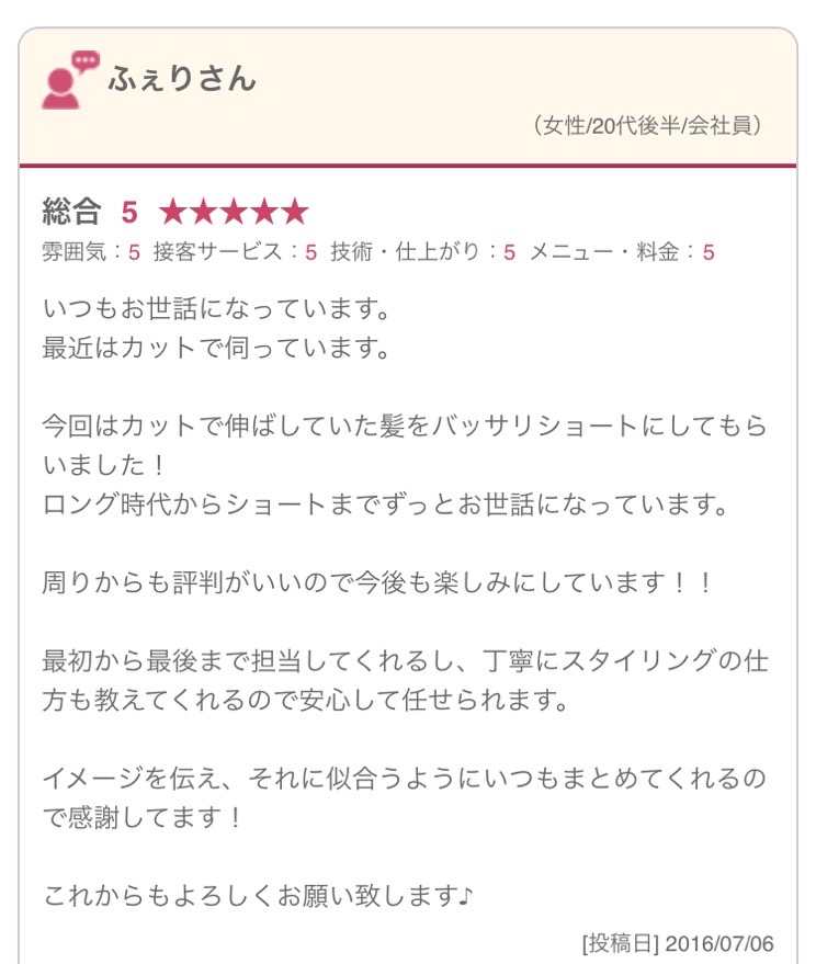 いつもお世話になっています。 最近はカットで伺っています。 今回はカットで伸ばしていた髪をバッサリショートにしてもらいました！ ロング時代からショートまでずっとお世話になっています。 周りからも評判がいいので今後も楽しみにしています！！ 最初から最後まで担当してくれるし、丁寧にスタイリングの仕方も教えてくれるので安心して任せられます。 イメージを伝え、それに似合うようにいつもまとめてくれるので感謝してます！ これからもよろしくお願い致します♪