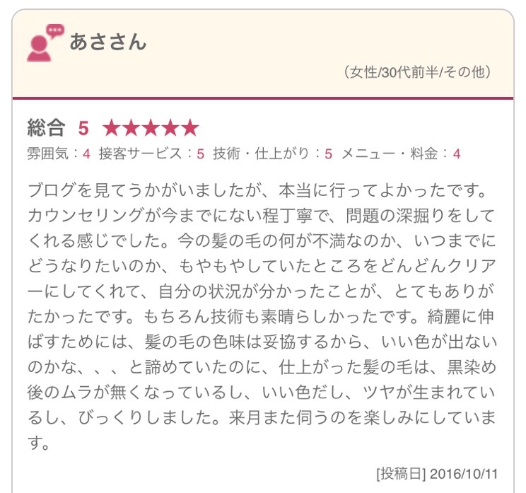 ブログを見てうかがいましたが、本当に行ってよかったです。カウンセリングが今までにない程丁寧で、問題の深掘りをしてくれる感じでした。今の髪の毛の何が不満なのか、いつまでにどうなりたいのか、もやもやしていたところをどんどんクリアーにしてくれて、自分の状況が分かったことが、とてもありがたかったです。もちろん技術も素晴らしかったです。綺麗に伸ばすためには、髪の毛の色味は妥協するから、いい色が出ないのかな、、、と諦めていたのに、仕上がった髪の毛は、黒染め後のムラが無くなっているし、いい色だし、ツヤが生まれているし、びっくりしました。来月また伺うのを楽しみにしています。