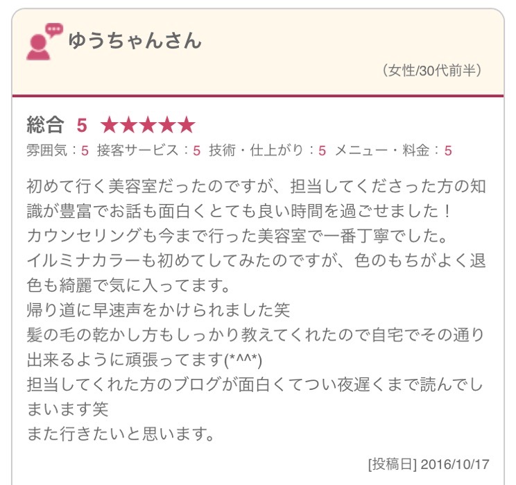 初めて行く美容室だったのですが、担当してくださった方の知識が豊富でお話も面白くとても良い時間を過ごせました！ カウンセリングも今まで行った美容室で一番丁寧でした。 イルミナカラーも初めてしてみたのですが、色のもちがよく退色も綺麗で気に入ってます。 帰り道に早速声をかけられました笑 髪の毛の乾かし方もしっかり教えてくれたので自宅でその通り出来るように頑張ってます(*^^*) 担当してくれた方のブログが面白くてつい夜遅くまで読んでしまいます笑 また行きたいと思います。