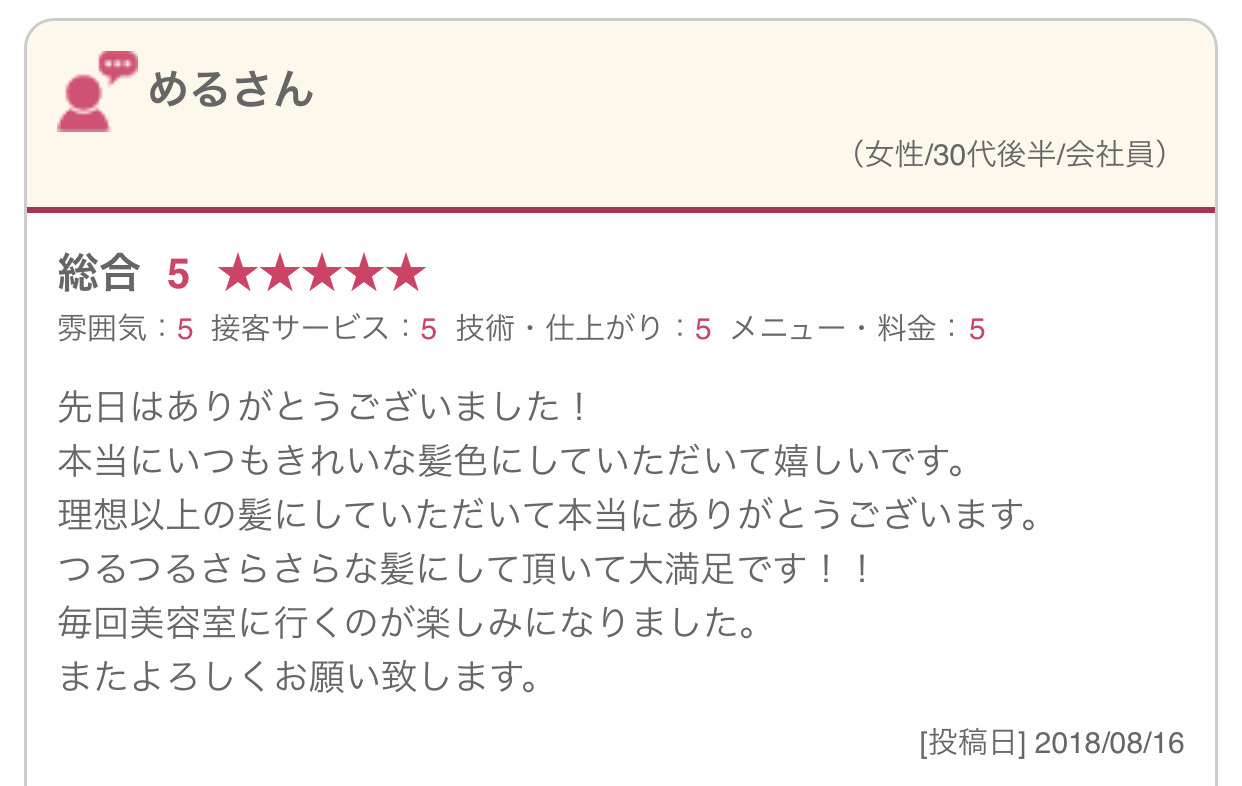 先日はありがとうございました！ 本当にいつもきれいな髪色にしていただいて嬉しいです。 理想以上の髪にしていただいて本当にありがとうございます。 つるつるさらさらな髪にして頂いて大満足です！！ 毎回美容室に行くのが楽しみになりました。 またよろしくお願い致します。