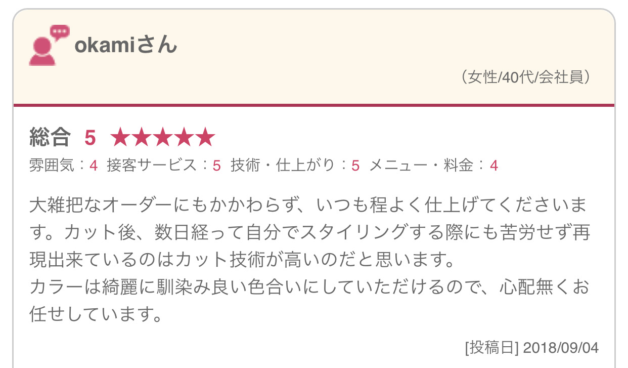 大雑把なオーダーにもかかわらず、いつも程よく仕上げてくださいます。カット後、数日経って自分でスタイリングする際にも苦労せず再現出来ているのはカット技術が高いのだと思います。 カラーは綺麗に馴染み良い色合いにしていただけるので、心配無くお任せしています。