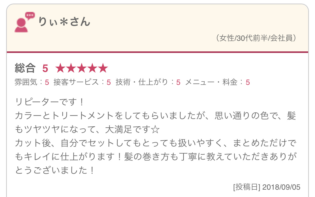 リピーターです！ カラーとトリートメントをしてもらいましたが、思い通りの色で、髪もツヤツヤになって、大満足です☆ カット後、自分でセットしてもとっても扱いやすく、まとめただけでもキレイに仕上がります！髪の巻き方も丁寧に教えていただきありがとうございました！