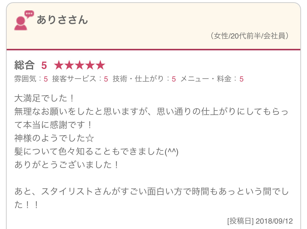 大満足でした！ 無理なお願いをしたと思いますが、思い通りの仕上がりにしてもらって本当に感謝です！ 神様のようでした☆ 髪について色々知ることもできました(^^) ありがとうございました！ あと、スタイリストさんがすごい面白い方で時間もあっという間でした！！