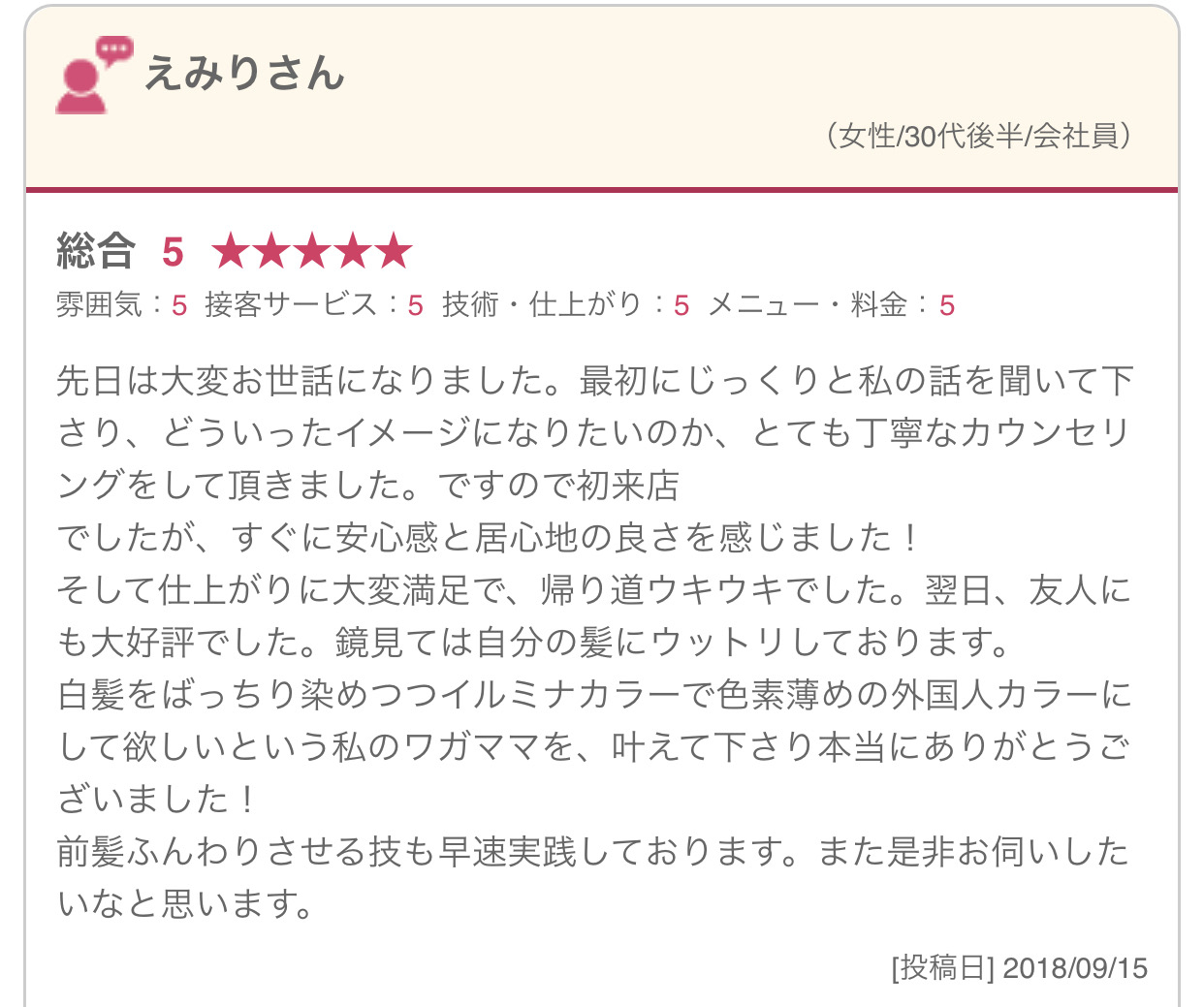 先日は大変お世話になりました。最初にじっくりと私の話を聞いて下さり、どういったイメージになりたいのか、とても丁寧なカウンセリングをして頂きました。ですので初来店 でしたが、すぐに安心感と居心地の良さを感じました！ そして仕上がりに大変満足で、帰り道ウキウキでした。翌日、友人にも大好評でした。鏡見ては自分の髪にウットリしております。 白髪をばっちり染めつつイルミナカラーで色素薄めの外国人カラーにして欲しいという私のワガママを、叶えて下さり本当にありがとうございました！ 前髪ふんわりさせる技も早速実践しております。また是非お伺いしたいなと思います。