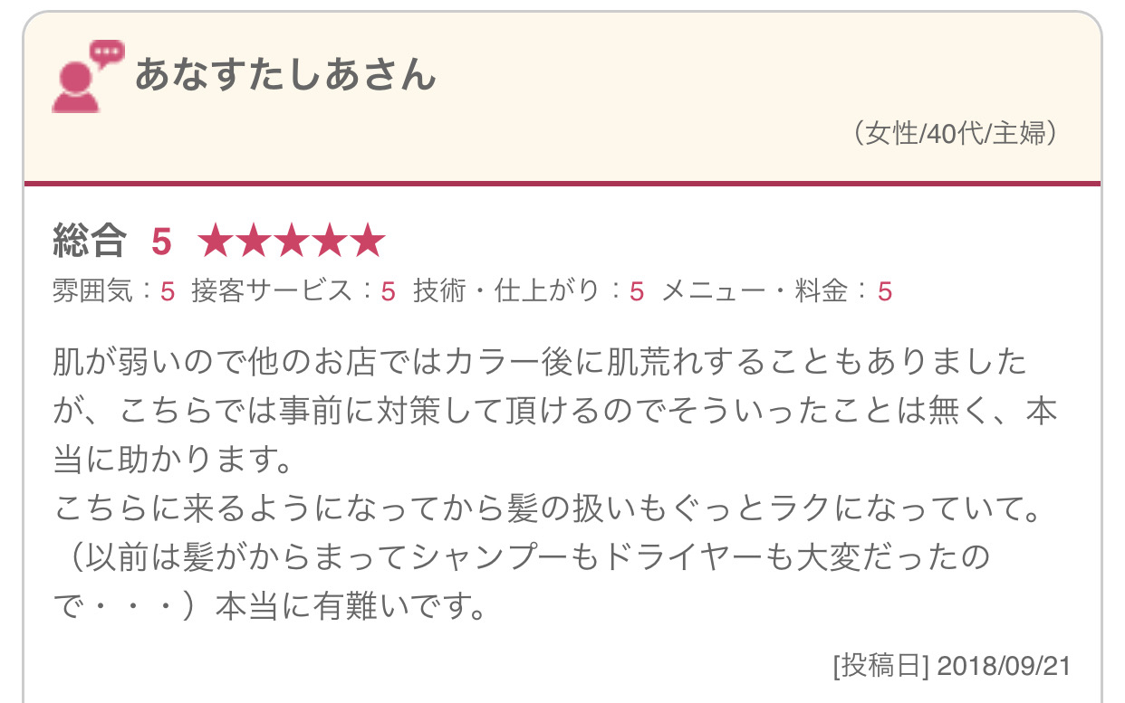 肌が弱いので他のお店ではカラー後に肌荒れすることもありましたが、こちらでは事前に対策して頂けるのでそういったことは無く、本当に助かります。 こちらに来るようになってから髪の扱いもぐっとラクになっていて。（以前は髪がからまってシャンプーもドライヤーも大変だったので・・・）本当に有難いです。