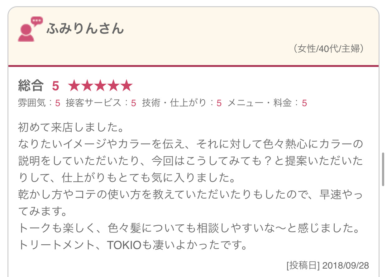 初めて来店しました。 なりたいイメージやカラーを伝え、それに対して色々熱心にカラーの説明をしていただいたり、今回はこうしてみても？と提案いただいたりして、仕上がりもとても気に入りました。 乾かし方やコテの使い方を教えていただいたりもしたので、早速やってみます。 トークも楽しく、色々髪についても相談しやすいな～と感じました。 トリートメント、TOKIOも凄いよかったです。