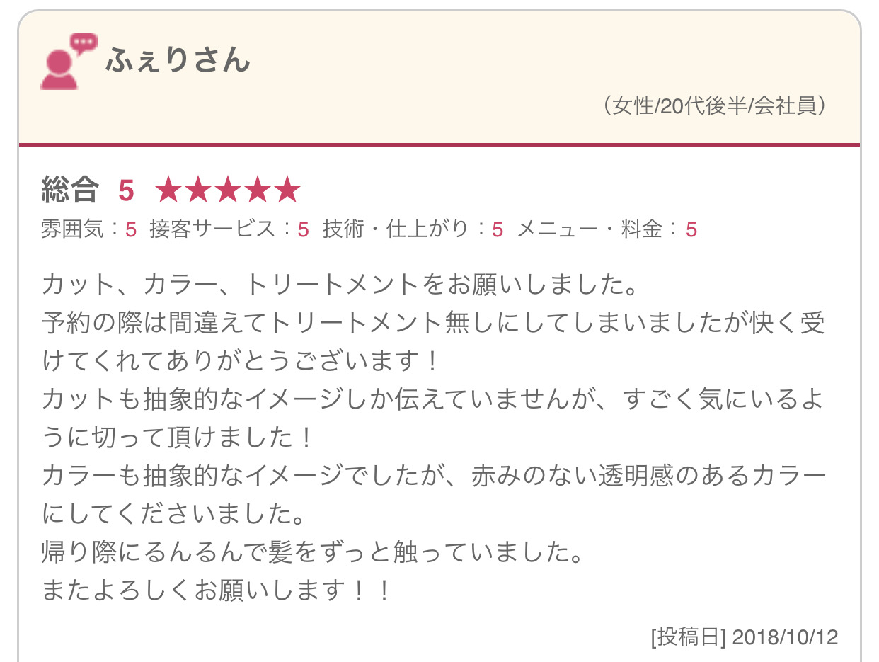 カット、カラー、トリートメントをお願いしました。 予約の際は間違えてトリートメント無しにしてしまいましたが快く受けてくれてありがとうございます！ カットも抽象的なイメージしか伝えていませんが、すごく気にいるように切って頂けました！ カラーも抽象的なイメージでしたが、赤みのない透明感のあるカラーにしてくださいました。 帰り際にるんるんで髪をずっと触っていました。 またよろしくお願いします！！