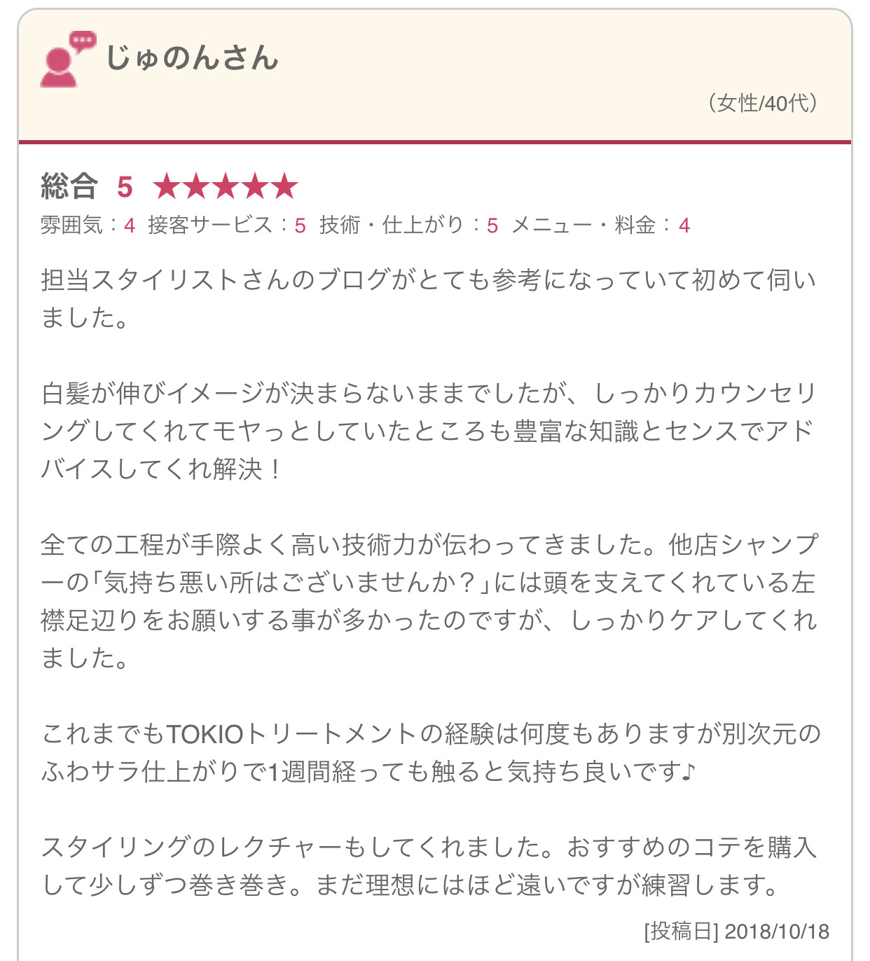 担当スタイリストさんのブログがとても参考になっていて初めて伺いました。 白髪が伸びイメージが決まらないままでしたが、しっかりカウンセリングしてくれてモヤっとしていたところも豊富な知識とセンスでアドバイスしてくれ解決！ 全ての工程が手際よく高い技術力が伝わってきました。他店シャンプーの｢気持ち悪い所はございませんか？｣には頭を支えてくれている左襟足辺りをお願いする事が多かったのですが、しっかりケアしてくれました。 これまでもTOKIOトリートメントの経験は何度もありますが別次元のふわサラ仕上がりで1週間経っても触ると気持ち良いです♪ スタイリングのレクチャーもしてくれました。おすすめのコテを購入して少しずつ巻き巻き。まだ理想にはほど遠いですが練習します。