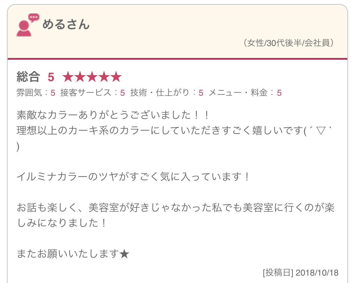 素敵なカラーありがとうございました！！ 理想以上のカーキ系のカラーにしていただきすごく嬉しいです( ´ ▽ ` ) イルミナカラーのツヤがすごく気に入っています！ お話も楽しく、美容室が好きじゃなかった私でも美容室に行くのが楽しみになりました！ またお願いいたします★