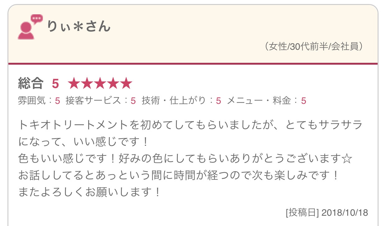 トキオトリートメントを初めてしてもらいましたが、とてもサラサラになって、いい感じです！ 色もいい感じです！好みの色にしてもらいありがとうございます☆ お話ししてるとあっという間に時間が経つので次も楽しみです！ またよろしくお願いします！