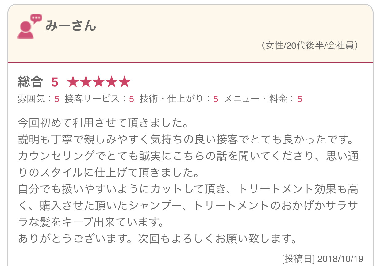 今回初めて利用させて頂きました。 説明も丁寧で親しみやすく気持ちの良い接客でとても良かったです。 カウンセリングでとても誠実にこちらの話を聞いてくださり、思い通りのスタイルに仕上げて頂きました。 自分でも扱いやすいようにカットして頂き、トリートメント効果も高く、購入させた頂いたシャンプー、トリートメントのおかげかサラサラな髪をキープ出来ています。 ありがとうございます。次回もよろしくお願い致します。