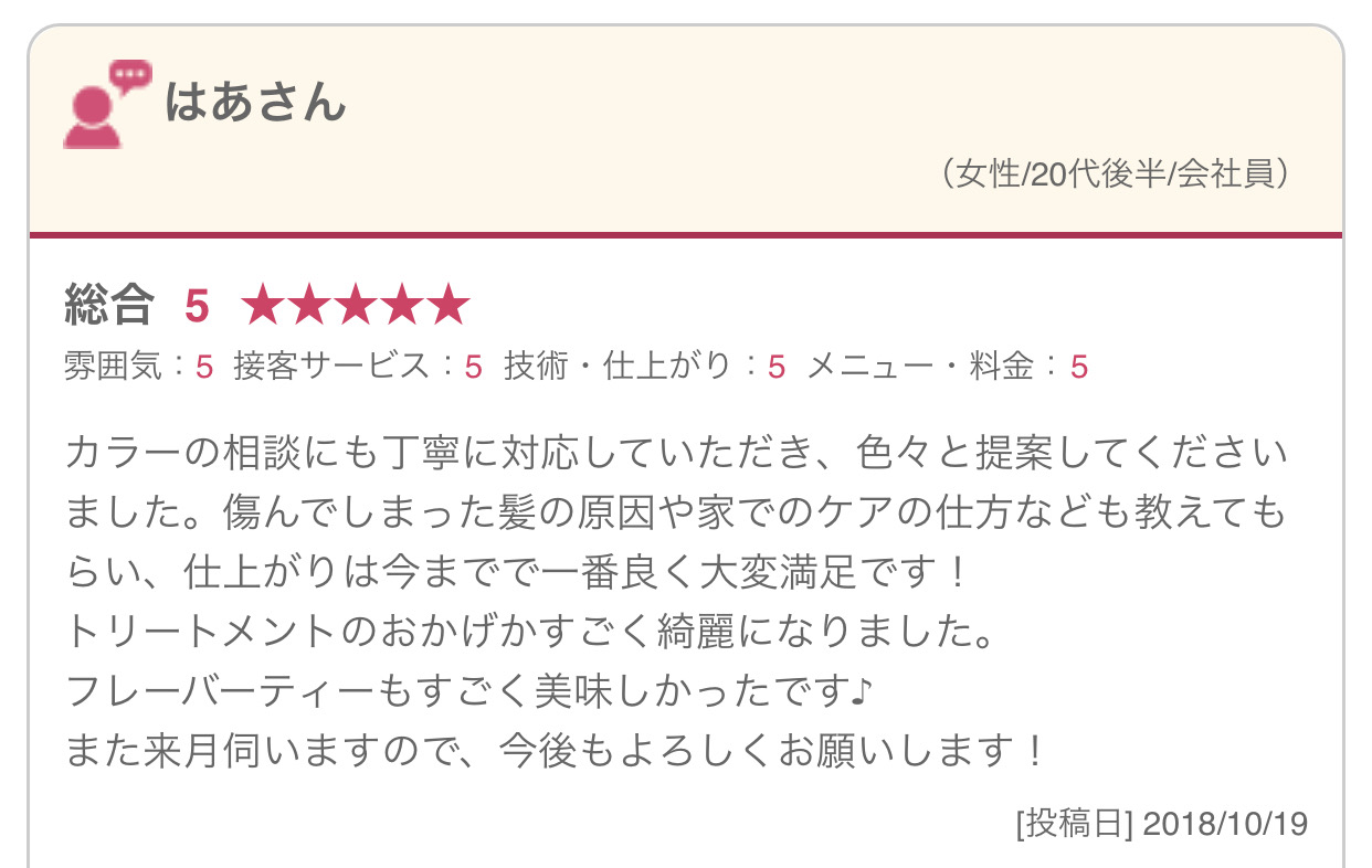 カラーの相談にも丁寧に対応していただき、色々と提案してくださいました。傷んでしまった髪の原因や家でのケアの仕方なども教えてもらい、仕上がりは今までで一番良く大変満足です！ トリートメントのおかげかすごく綺麗になりました。 フレーバーティーもすごく美味しかったです♪ また来月伺いますので、今後もよろしくお願いします！