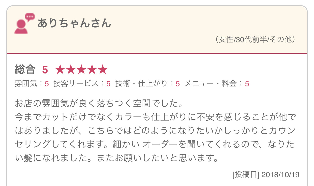 お店の雰囲気が良く落ちつく空間でした。 今までカットだけでなくカラーも仕上がりに不安を感じることが他ではありましたが、こちらではどのようになりたいかしっかりとカウンセリングしてくれます。細かい オーダーを聞いてくれるので、なりたい髪になれました。またお願いしたいと思います。