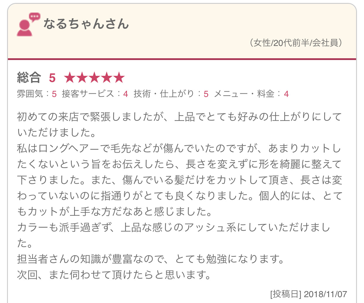 初めての来店で緊張しましたが、上品でとても好みの仕上がりにしていただけました。 私はロングヘア―で毛先などが傷んでいたのですが、あまりカットしたくないという旨をお伝えしたら、長さを変えずに形を綺麗に整えて下さりました。また、傷んでいる髪だけをカットして頂き、長さは変わっていないのに指通りがとても良くなりました。個人的には、とてもカットが上手な方だなあと感じました。 カラーも派手過ぎず、上品な感じのアッシュ系にしていただけました。 担当者さんの知識が豊富なので、とても勉強になります。 次回、また伺わせて頂けたらと思います。