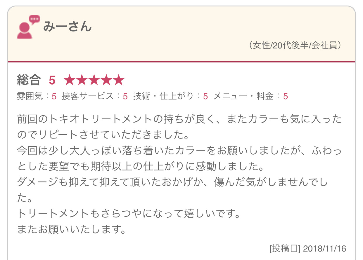 前回のトキオトリートメントの持ちが良く、またカラーも気に入ったのでリピートさせていただきました。 今回は少し大人っぽい落ち着いたカラーをお願いしましたが、ふわっとした要望でも期待以上の仕上がりに感動しました。 ダメージも抑えて抑えて頂いたおかげか、傷んだ気がしませんでした。 トリートメントもさらつやになって嬉しいです。 またお願いいたします。