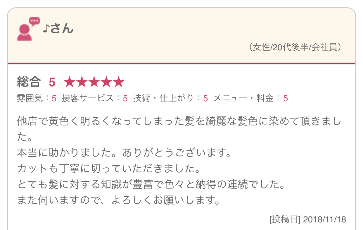 他店で黄色く明るくなってしまった髪を綺麗な髪色に染めて頂きました。 本当に助かりました。ありがとうございます。 カットも丁寧に切っていただきました。 とても髪に対する知識が豊富で色々と納得の連続でした。 また伺いますので、よろしくお願いします。